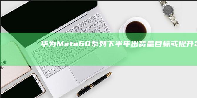 华为Mate 60系列下半年出货量目标或提升20% (华为mate60pro)